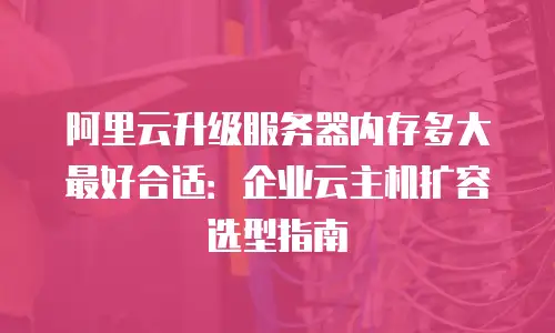 阿里云升级服务器内存多大最好合适：企业云主机扩容选型指南