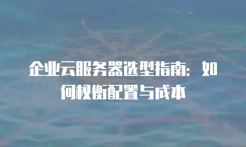 企业云服务器选型指南：如何权衡配置与成本