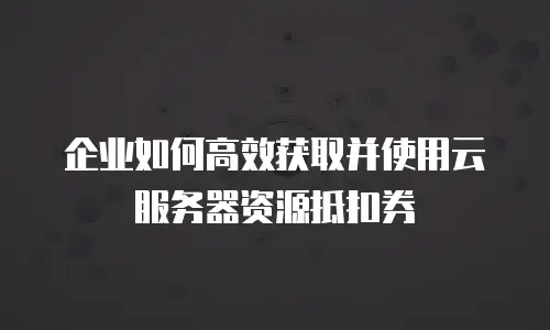 企业如何高效获取并使用云服务器资源抵扣券