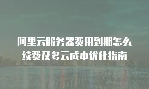 阿里云服务器费用到期怎么续费及多云成本优化指南