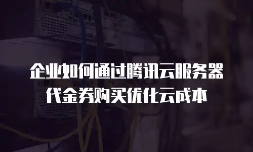 企业如何通过腾讯云服务器代金券购买优化云成本