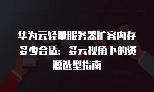 华为云轻量服务器扩容内存多少合适：多云视角下的资源选型指南