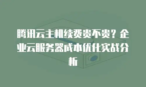 腾讯云主机续费贵不贵？企业云服务器成本优化实战分析