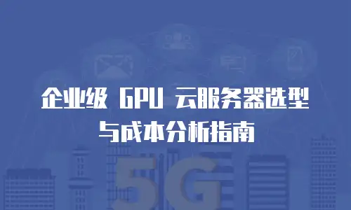 企业级 GPU 云服务器选型与成本分析指南