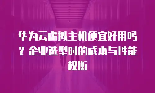 华为云虚拟主机便宜好用吗？企业选型时的成本与性能权衡