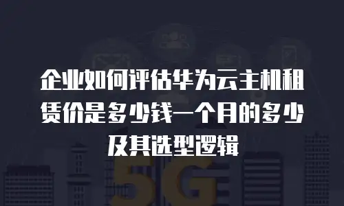 企业如何评估华为云主机租赁价是多少钱一个月的多少及其选型逻辑