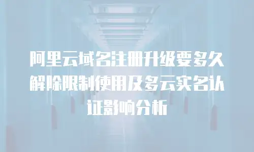 阿里云域名注册升级要多久解除限制使用及多云实名认证影响分析