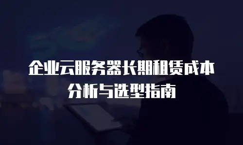 企业云服务器长期租赁成本分析与选型指南
