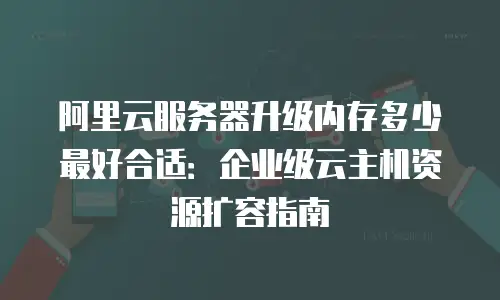 阿里云服务器升级内存多少最好合适：企业级云主机资源扩容指南