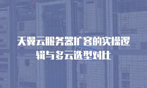 天翼云服务器扩容的实操逻辑与多云选型对比