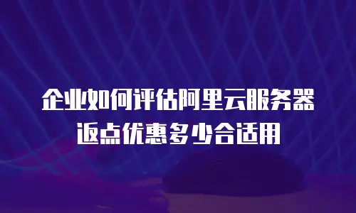 企业如何评估阿里云服务器返点优惠多少合适用