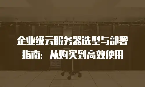 企业级云服务器选型与部署指南：从购买到高效使用