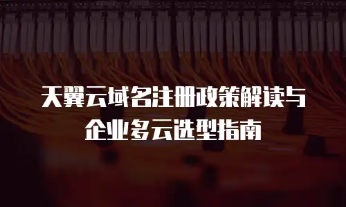 天翼云域名注册政策解读与企业多云选型指南