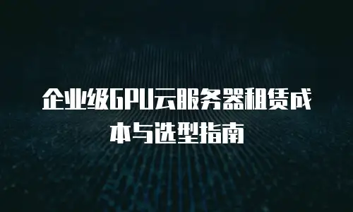 企业级GPU云服务器租赁成本与选型指南