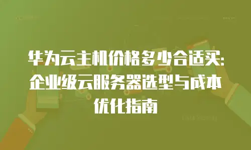 华为云主机价格多少合适买：企业级云服务器选型与成本优化指南