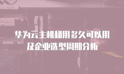 华为云主机租用多久可以用及企业选型周期分析