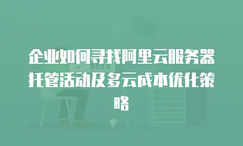 企业如何寻找阿里云服务器托管活动及多云成本优化策略