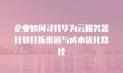 企业如何寻找华为云服务器托管打折渠道与成本优化路径