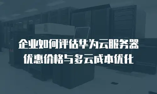 企业如何评估华为云服务器优惠价格与多云成本优化