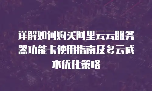 详解如何购买阿里云云服务器功能卡使用指南及多云成本优化策略