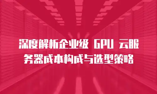 深度解析企业级 GPU 云服务器成本构成与选型策略