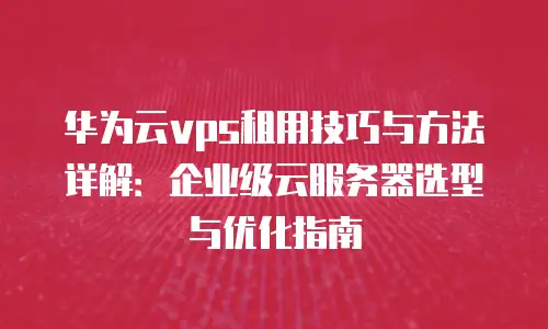 华为云vps租用技巧与方法详解：企业级云服务器选型与优化指南
