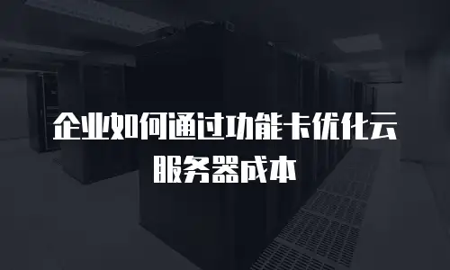 企业如何通过功能卡优化云服务器成本