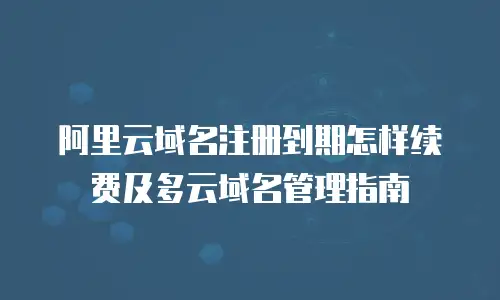阿里云域名注册到期怎样续费及多云域名管理指南