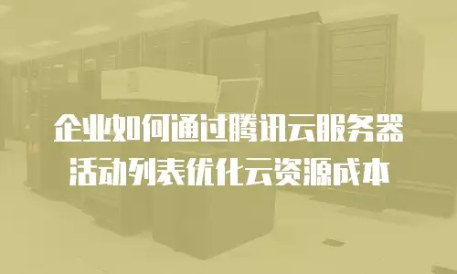 企业如何通过腾讯云服务器活动列表优化云资源成本