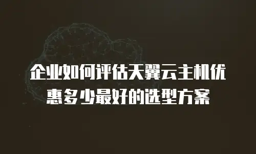 企业如何评估天翼云主机优惠多少最好的选型方案