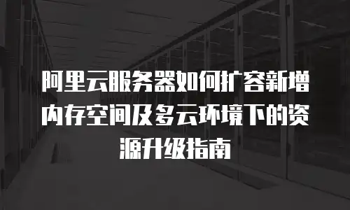 阿里云服务器如何扩容新增内存空间及多云环境下的资源升级指南
