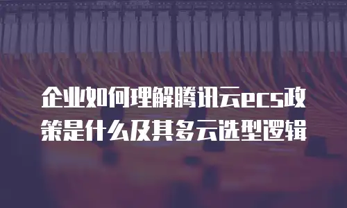 企业如何理解腾讯云ecs政策是什么及其多云选型逻辑