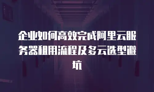 企业如何高效完成阿里云服务器租用流程及多云选型避坑