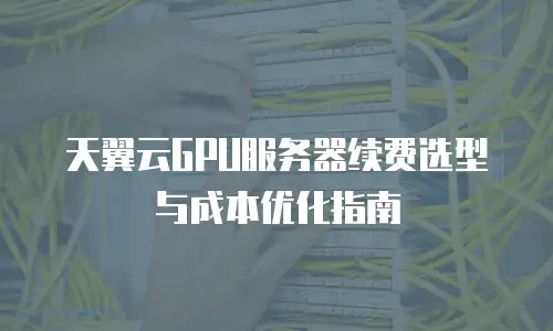 天翼云GPU服务器续费选型与成本优化指南