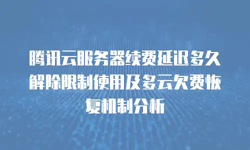 腾讯云服务器续费延迟多久解除限制使用及多云欠费恢复机制分析