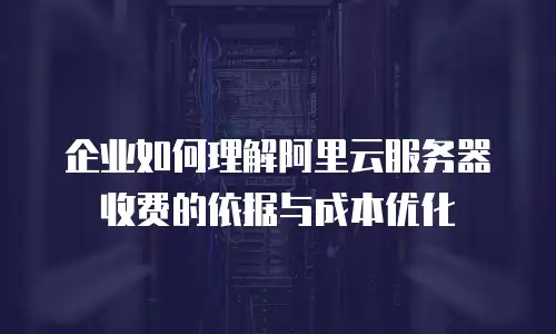 企业如何理解阿里云服务器收费的依据与成本优化