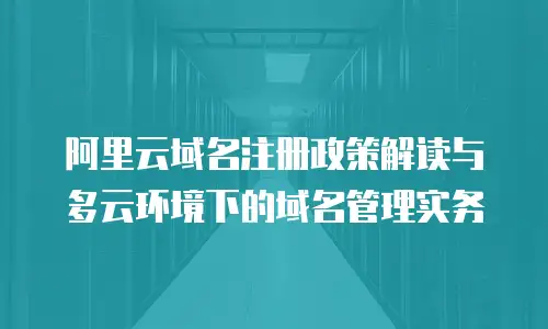 阿里云域名注册政策解读与多云环境下的域名管理实务