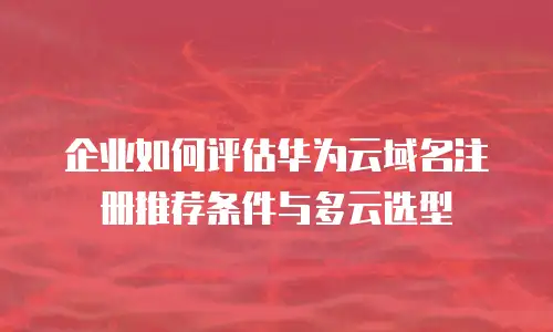企业如何评估华为云域名注册推荐条件与多云选型