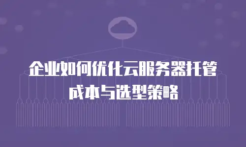 企业如何优化云服务器托管成本与选型策略