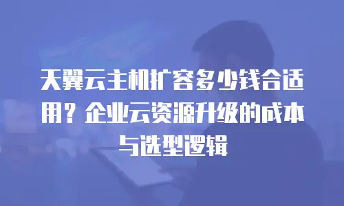 天翼云主机扩容多少钱合适用？企业云资源升级的成本与选型逻辑