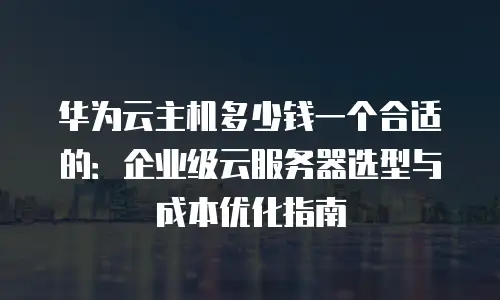 华为云主机多少钱一个合适的：企业级云服务器选型与成本优化指南