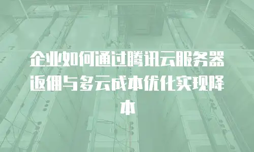 企业如何通过腾讯云服务器返佣与多云成本优化实现降本