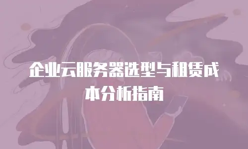 企业云服务器选型与租赁成本分析指南