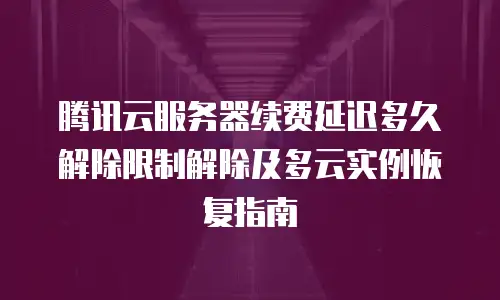 腾讯云服务器续费延迟多久解除限制解除及多云实例恢复指南
