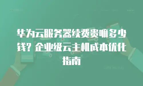 华为云服务器续费贵嘛多少钱？企业级云主机成本优化指南