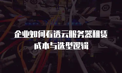 企业如何看透云服务器租赁成本与选型逻辑