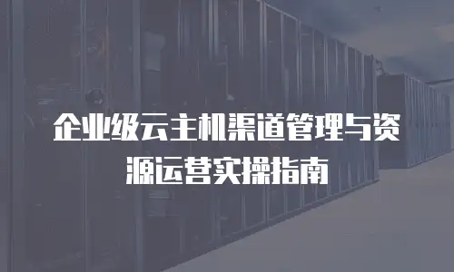 企业级云主机渠道管理与资源运营实操指南