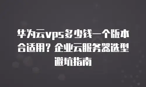 华为云vps多少钱一个版本合适用？企业云服务器选型避坑指南