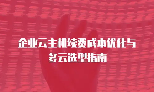 企业云主机续费成本优化与多云选型指南