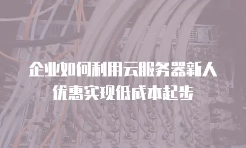企业如何利用云服务器新人优惠实现低成本起步